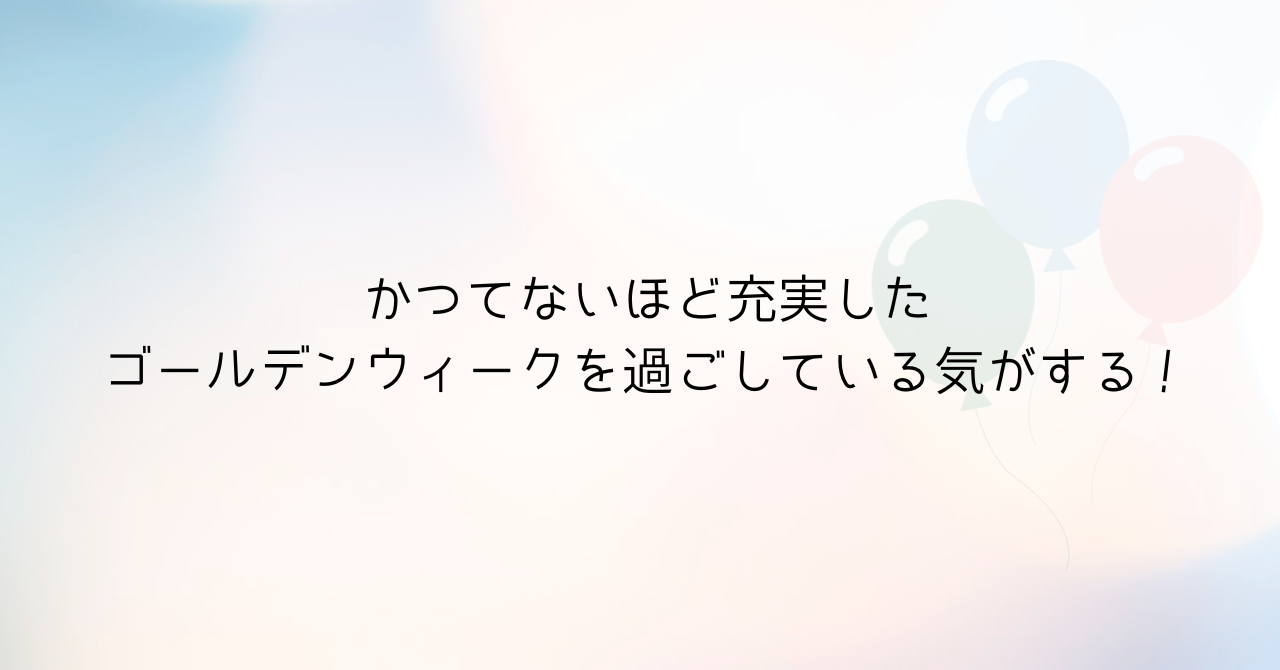 かつてないほど充実したゴールデンウィークを過ごしている気がする！